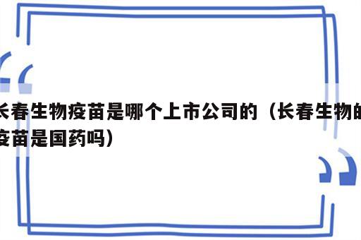 长春生物疫苗是哪个上市公司的（长春生物的疫苗是国药吗）