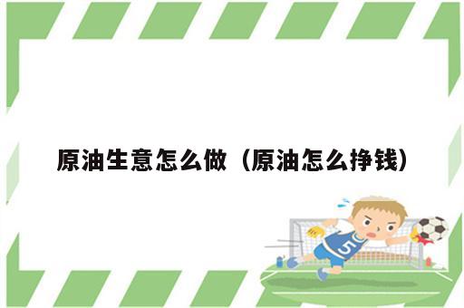 原油生意怎么做（原油怎么挣钱）