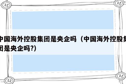 中国海外控股集团是央企吗（中国海外控股集团是央企吗?）