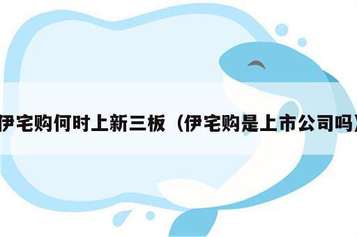 伊宅购何时上新三板（伊宅购是上市公司吗）