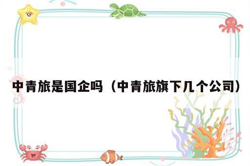 中青旅是国企吗（中青旅旗下几个公司）