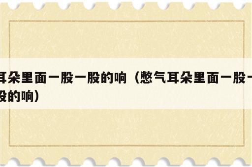 耳朵里面一股一股的响（憋气耳朵里面一股一股的响）