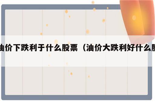 油价下跌利于什么股票（油价大跌利好什么股）