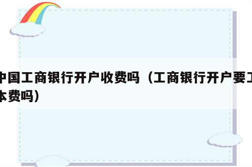 中国工商银行开户收费吗（工商银行开户要工本费吗）