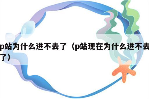 p站为什么进不去了（p站现在为什么进不去了）