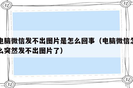 电脑微信发不出图片是怎么回事（电脑微信怎么突然发不出图片了）