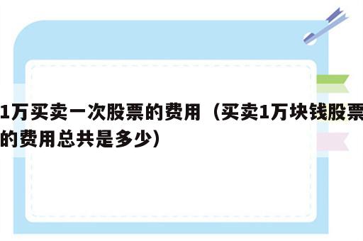1万买卖一次股票的费用（买卖1万块钱股票的费用总共是多少）