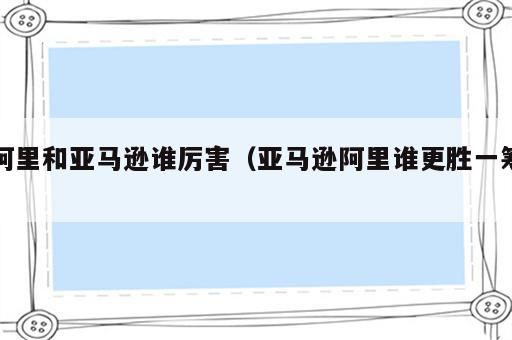 阿里和亚马逊谁厉害（亚马逊阿里谁更胜一筹）