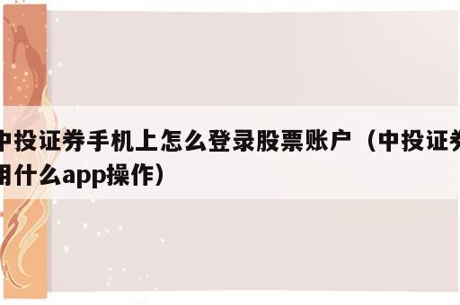 中投证券手机上怎么登录股票账户（中投证券用什么app操作）