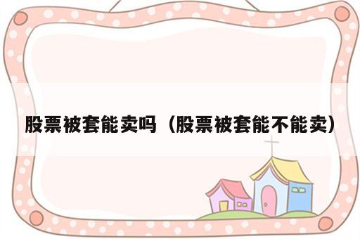 股票被套能卖吗（股票被套能不能卖）