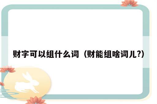 财字可以组什么词（财能组啥词儿?）