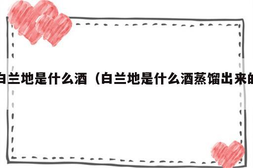 白兰地是什么酒（白兰地是什么酒蒸馏出来的）