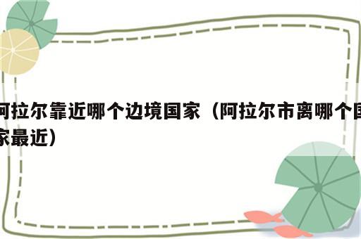 阿拉尔靠近哪个边境国家（阿拉尔市离哪个国家最近）