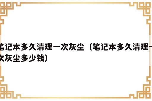 笔记本多久清理一次灰尘（笔记本多久清理一次灰尘多少钱）