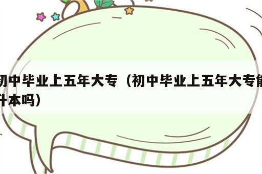 初中毕业上五年大专（初中毕业上五年大专能升本吗）