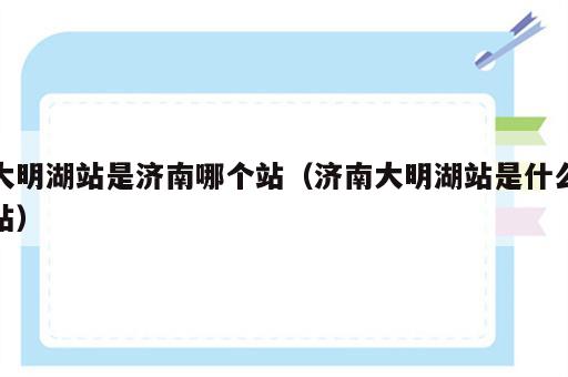 大明湖站是济南哪个站（济南大明湖站是什么站）