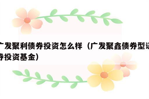 广发聚利债券投资怎么样（广发聚鑫债券型证券投资基金）