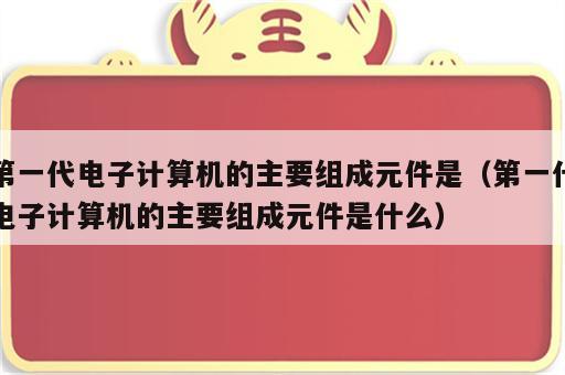 第一代电子计算机的主要组成元件是（第一代电子计算机的主要组成元件是什么）