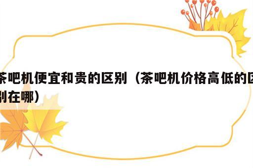 茶吧机便宜和贵的区别（茶吧机价格高低的区别在哪）