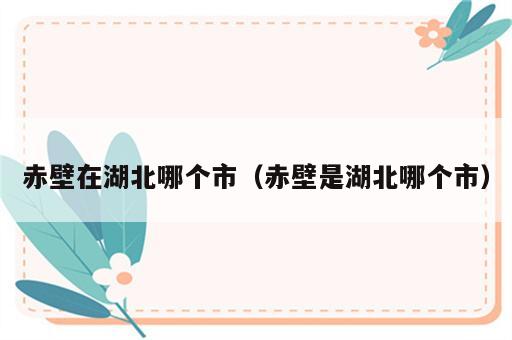 赤壁在湖北哪个市（赤壁是湖北哪个市）