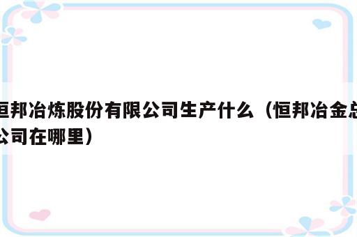 恒邦冶炼股份有限公司生产什么（恒邦冶金总公司在哪里）