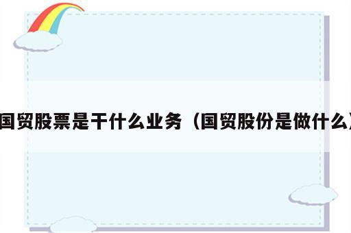国贸股票是干什么业务（国贸股份是做什么）