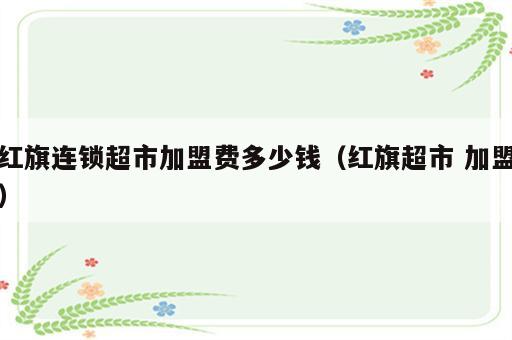 红旗连锁超市加盟费多少钱（红旗超市 加盟）