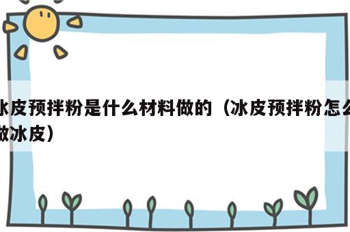 冰皮预拌粉是什么材料做的（冰皮预拌粉怎么做冰皮）