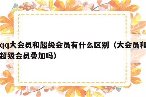 qq大会员和超级会员有什么区别（大会员和超级会员叠加吗）