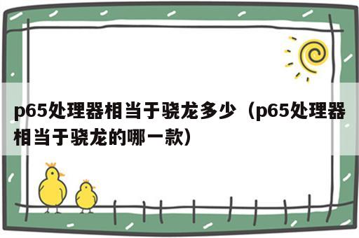 p65处理器相当于骁龙多少（p65处理器相当于骁龙的哪一款）