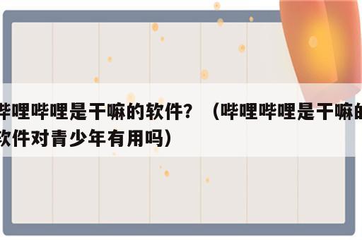哔哩哔哩是干嘛的软件？（哔哩哔哩是干嘛的软件对青少年有用吗）