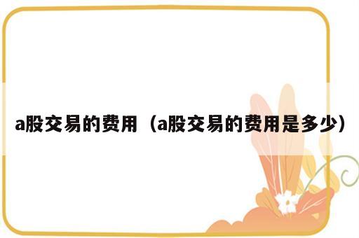 a股交易的费用（a股交易的费用是多少）