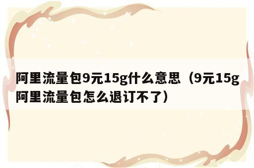 阿里流量包9元15g什么意思（9元15g阿里流量包怎么退订不了）