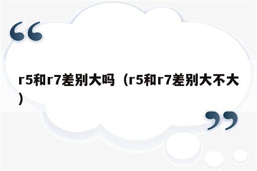 r5和r7差别大吗（r5和r7差别大不大）