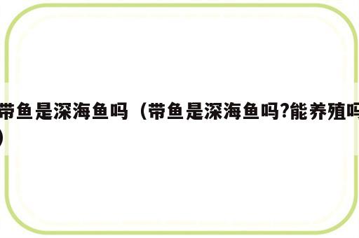 带鱼是深海鱼吗（带鱼是深海鱼吗?能养殖吗）