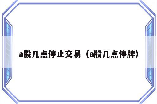 a股几点停止交易（a股几点停牌）
