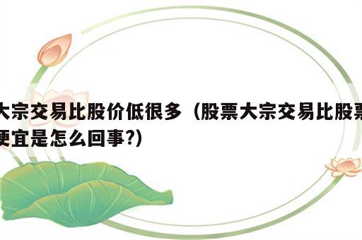 大宗交易比股价低很多（股票大宗交易比股票便宜是怎么回事?）