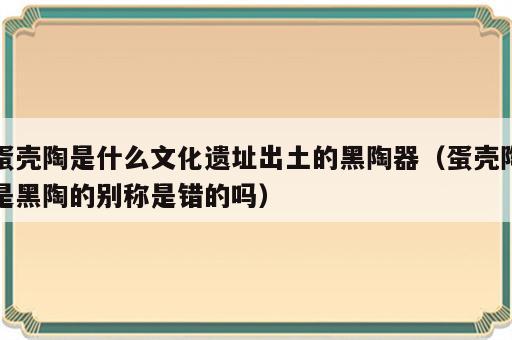 蛋壳陶是什么文化遗址出土的黑陶器（蛋壳陶是黑陶的别称是错的吗）
