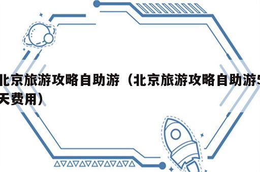 北京旅游攻略自助游（北京旅游攻略自助游5天费用）