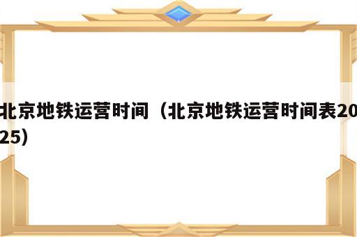 北京地铁运营时间（北京地铁运营时间表2025）