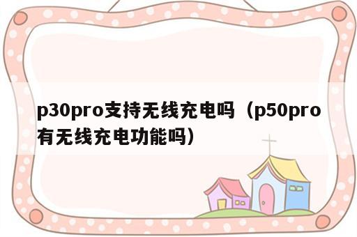 p30pro支持无线充电吗（p50pro有无线充电功能吗）