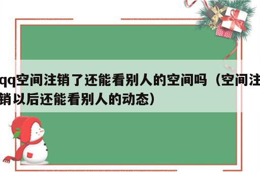 qq空间注销了还能看别人的空间吗（空间注销以后还能看别人的动态）