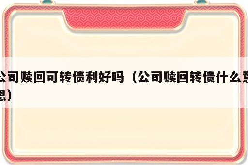 公司赎回可转债利好吗（公司赎回转债什么意思）