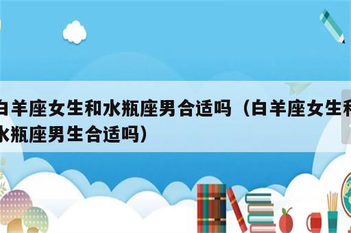 白羊座女生和水瓶座男合适吗（白羊座女生和水瓶座男生合适吗）