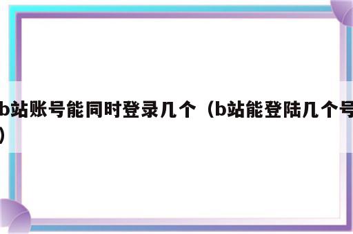 b站账号能同时登录几个（b站能登陆几个号）