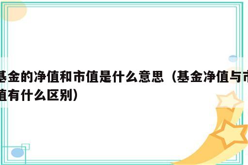 基金的净值和市值是什么意思（基金净值与市值有什么区别）