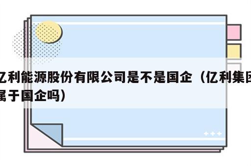 亿利能源股份有限公司是不是国企（亿利集团属于国企吗）
