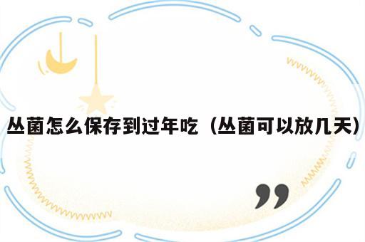 丛菌怎么保存到过年吃（丛菌可以放几天）