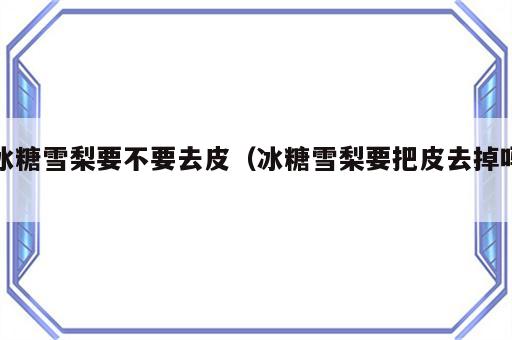 冰糖雪梨要不要去皮（冰糖雪梨要把皮去掉吗）
