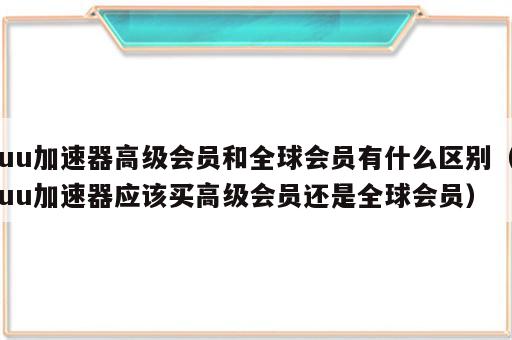 uu加速器高级会员和全球会员有什么区别（uu加速器应该买高级会员还是全球会员）